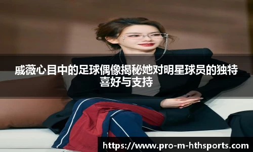 戚薇心目中的足球偶像揭秘她对明星球员的独特喜好与支持